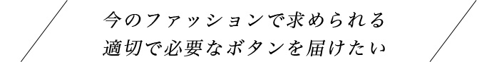 今のファッションに求められる適切で必要なボタンを届けたい