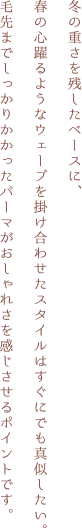 冬の重さを残したベースに、春の心躍るようなウェーブを掛け合わせたスタイルはすぐにでも真似したい。毛先までしっかりかかったパーマがおしゃれさを感じさせるポイントです。