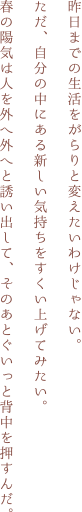 昨日までの生活をがらりと変えたいわけじゃない。ただ、自分の中にある新しい気持ちをすくい上げてみたい。春の陽気は人を外へ外へと誘い出して、そのあとぐいっと背中を押すんだ。