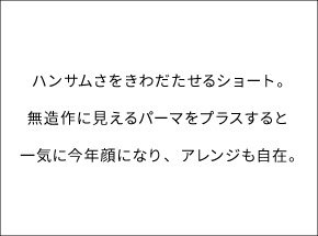 ハンサムさをきわだたせるショート。無造作に見えるパーマをプラスすると一気に今年顔になり、アレンジも自在。