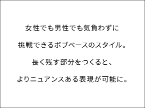 女性でも男性でも気負わずに挑戦できるボブベースのスタイル。長く残す部分をつくると、よりニュアンスある表現が可能に。