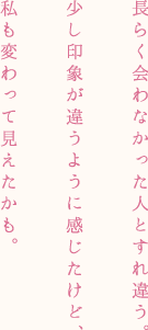 長らく会わなかった人とすれ違う。少し印象が違うように感じたけど、私も変わって見えたかも。